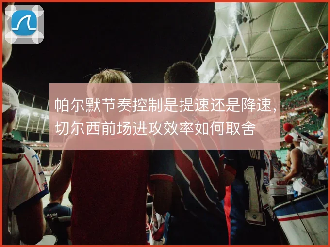 帕尔默节奏控制是提速还是降速,切尔西前场进攻效率如何取舍