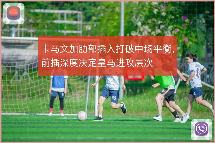 卡马文加肋部插入打破中场平衡,前插深度决定皇马进攻层次