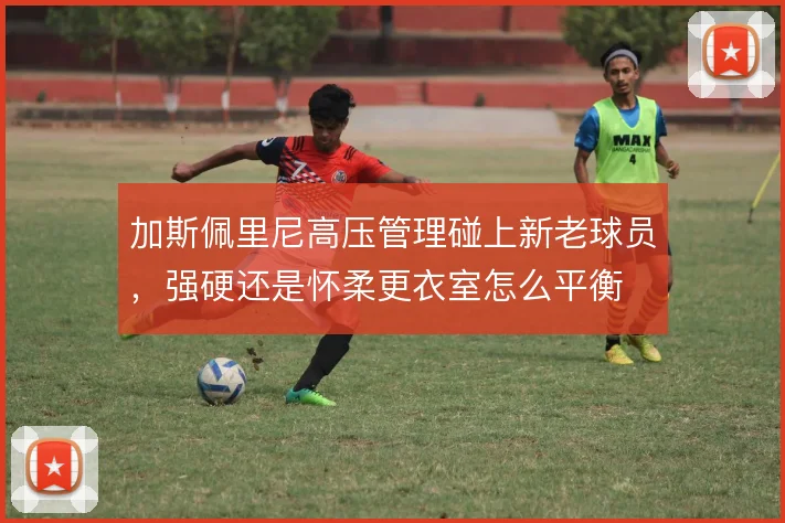 加斯佩里尼高压管理碰上新老球员，强硬还是怀柔更衣室怎么平衡
