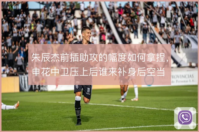 朱辰杰前插助攻的幅度如何拿捏，申花中卫压上后谁来补身后空当