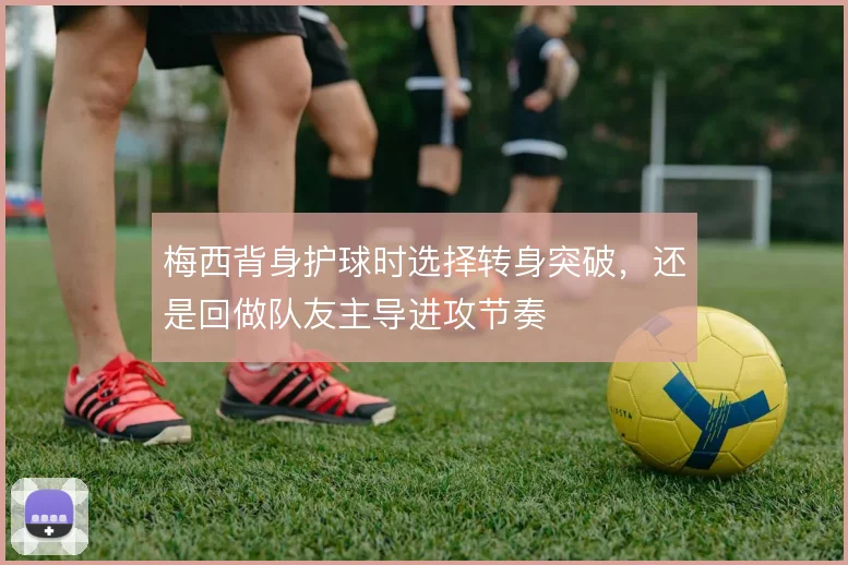 梅西背身护球时选择转身突破，还是回做队友主导进攻节奏
