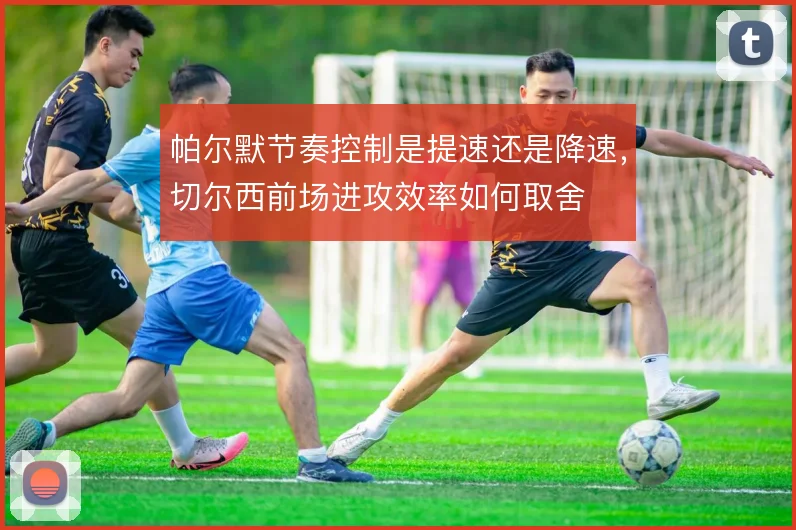 帕尔默节奏控制是提速还是降速,切尔西前场进攻效率如何取舍