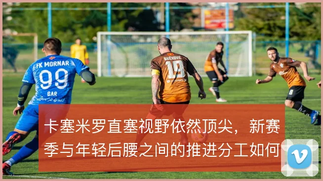 卡塞米罗直塞视野依然顶尖，新赛季与年轻后腰之间的推进分工如何取舍