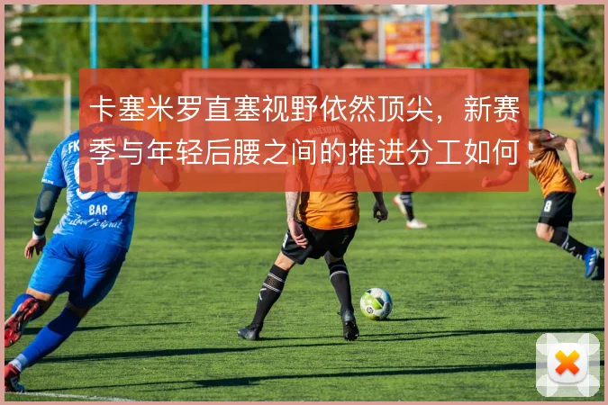 卡塞米罗直塞视野依然顶尖，新赛季与年轻后腰之间的推进分工如何取舍