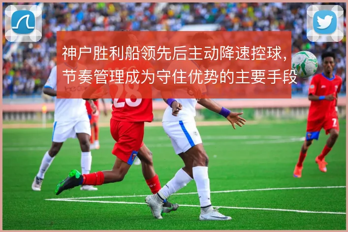 神户胜利船领先后主动降速控球,节奏管理成为守住优势的主要手段