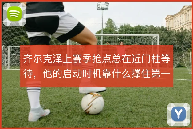 齐尔克泽上赛季抢点总在近门柱等待，他的启动时机靠什么撑住第一落点
