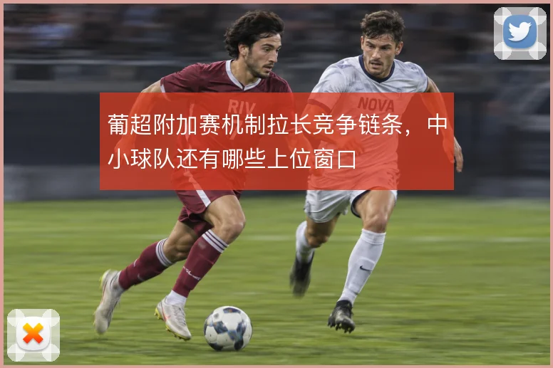葡超附加赛机制拉长竞争链条，中小球队还有哪些上位窗口