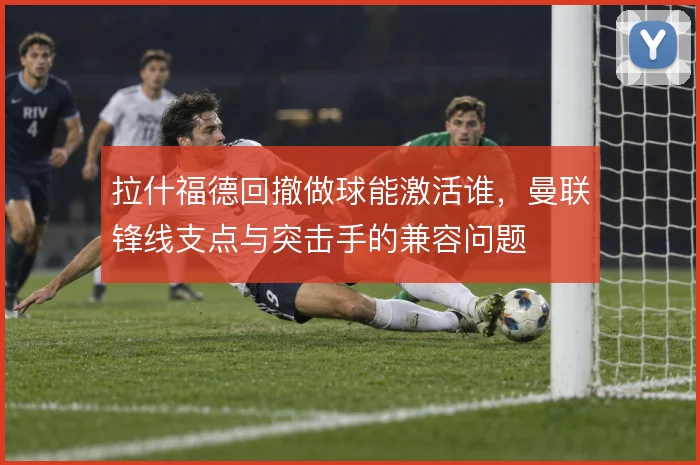 拉什福德回撤做球能激活谁,曼联锋线支点与突击手的兼容问题