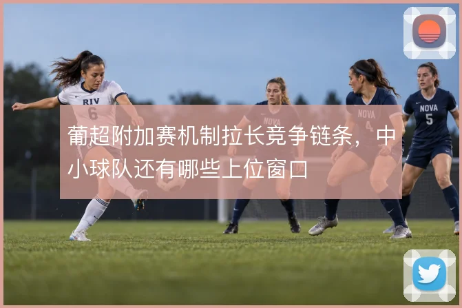 葡超附加赛机制拉长竞争链条，中小球队还有哪些上位窗口
