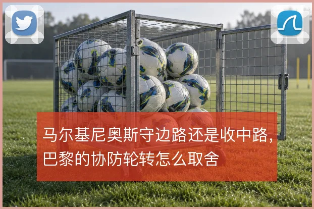 马尔基尼奥斯守边路还是收中路,巴黎的协防轮转怎么取舍