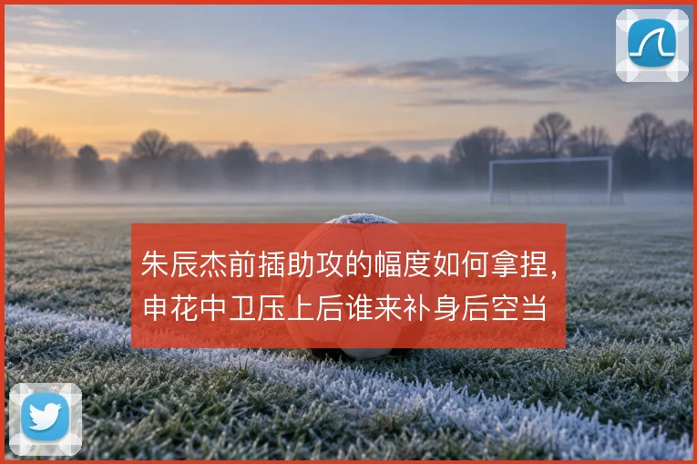 朱辰杰前插助攻的幅度如何拿捏，申花中卫压上后谁来补身后空当