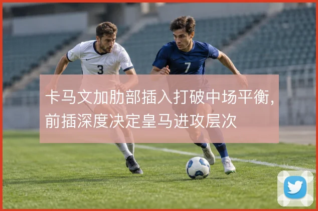 卡马文加肋部插入打破中场平衡,前插深度决定皇马进攻层次