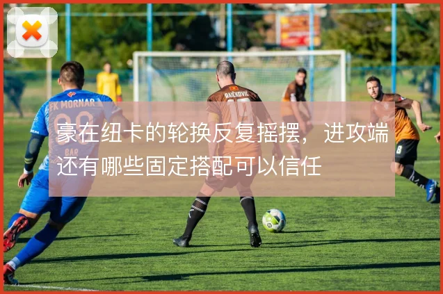 豪在纽卡的轮换反复摇摆，进攻端还有哪些固定搭配可以信任