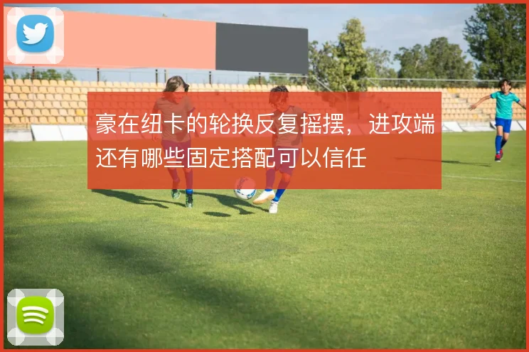 豪在纽卡的轮换反复摇摆，进攻端还有哪些固定搭配可以信任