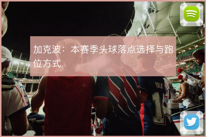 加克波：本赛季头球落点选择与跑位方式