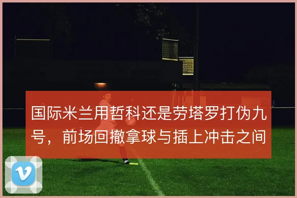 国际米兰用哲科还是劳塔罗打伪九号，前场回撤拿球与插上冲击之间怎么取舍