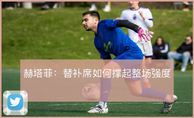 赫塔菲：替补席如何撑起整场强度